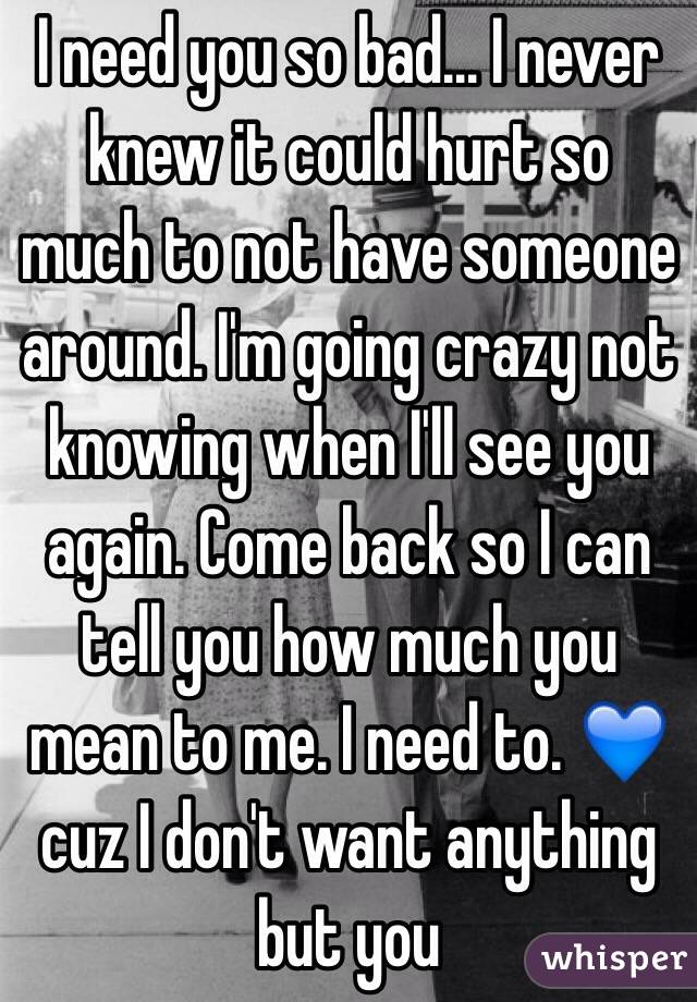 I need you so bad... I never knew it could hurt so much to not have someone around. I'm going crazy not knowing when I'll see you again. Come back so I can tell you how much you mean to me. I need to. 💙cuz I don't want anything but you