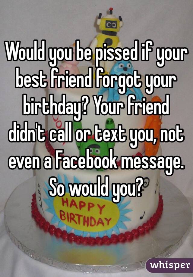 Would you be pissed if your best friend forgot your birthday? Your friend didn't call or text you, not even a Facebook message. So would you?