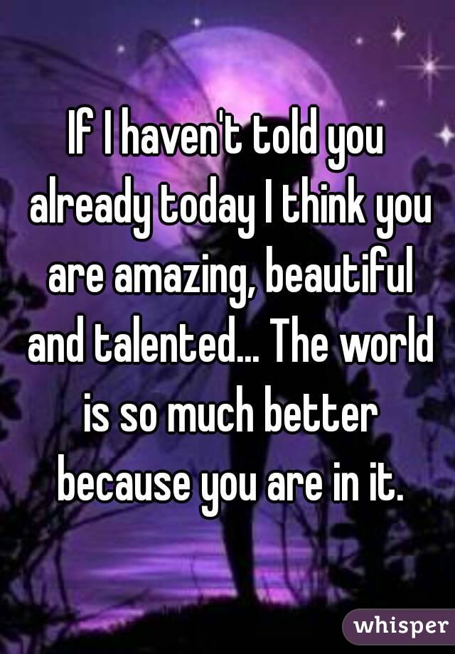 If I haven't told you already today I think you are amazing, beautiful and talented... The world is so much better because you are in it.