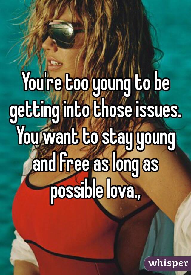 You're too young to be getting into those issues. You want to stay young and free as long as possible lova.,