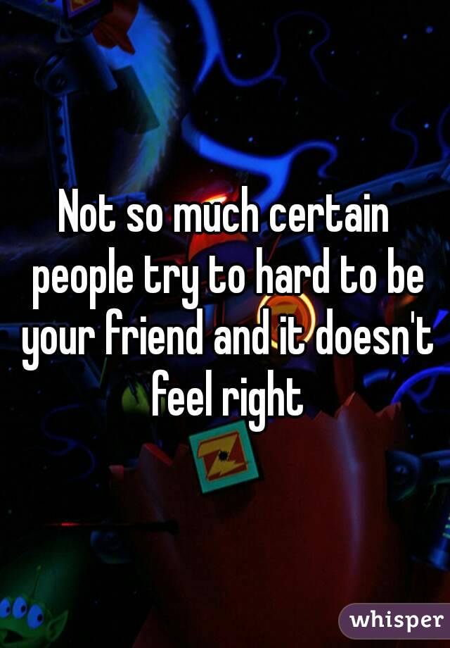 Not so much certain people try to hard to be your friend and it doesn't feel right