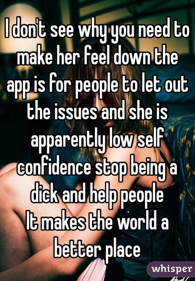 I don't see why you need to make her feel down the app is for people to let out the issues and she is apparently low self confidence stop being a dick and help people 
It makes the world a better place 