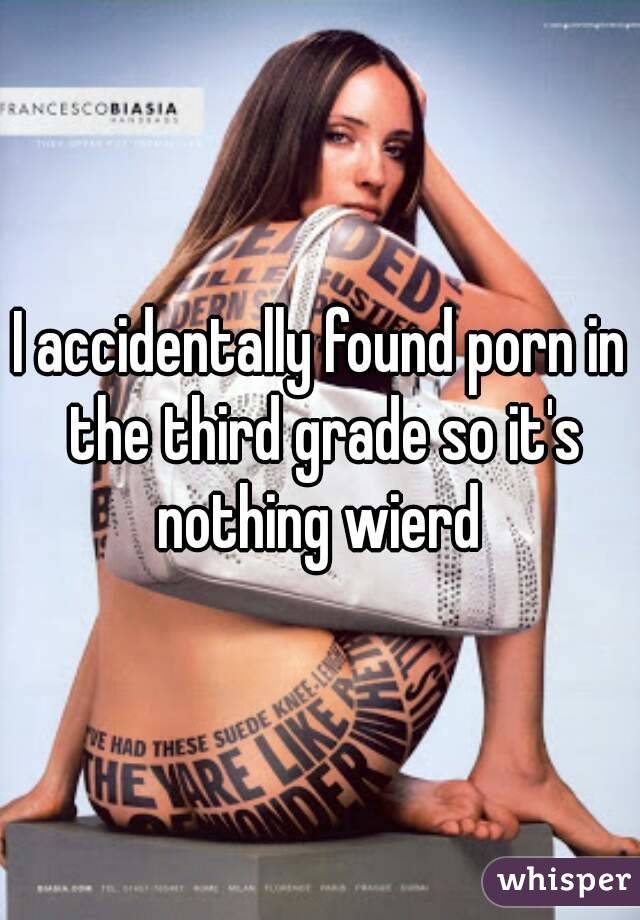 I accidentally found porn in the third grade so it's nothing wierd 