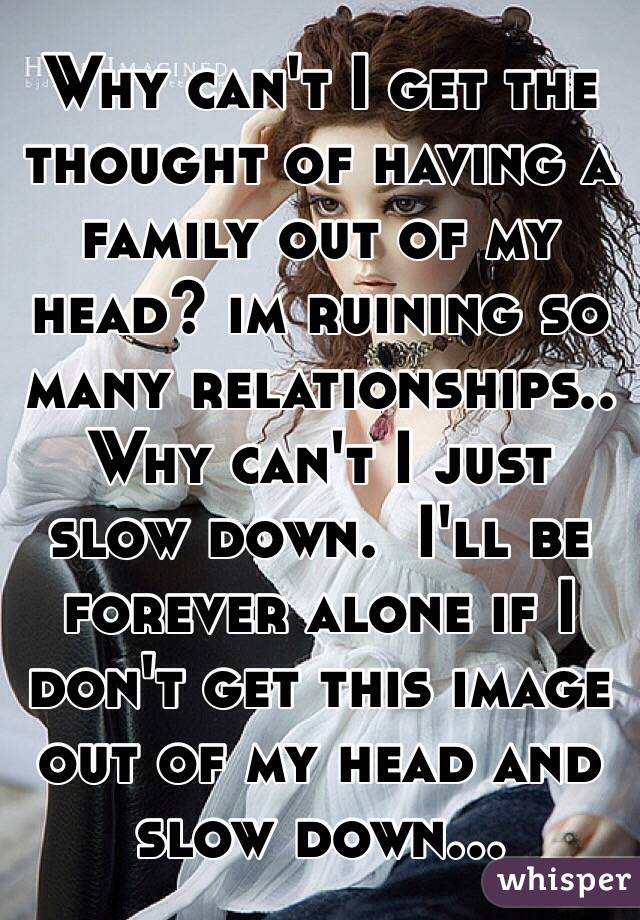 Why can't I get the thought of having a family out of my head? im ruining so many relationships.. Why can't I just slow down.  I'll be forever alone if I don't get this image out of my head and slow down... 