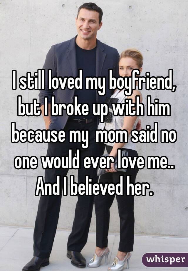 I still loved my boyfriend, but I broke up with him because my  mom said no one would ever love me.. And I believed her.
