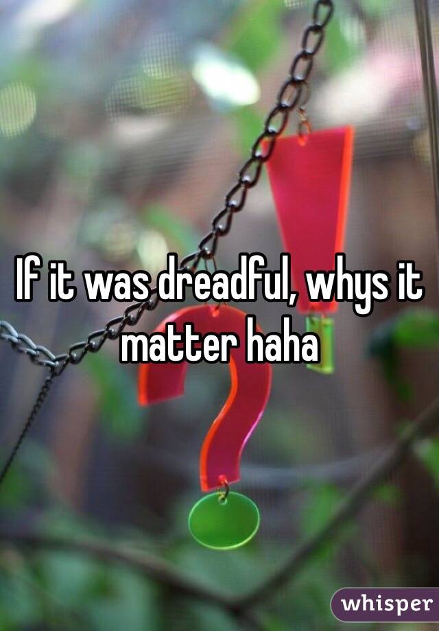 If it was dreadful, whys it matter haha 