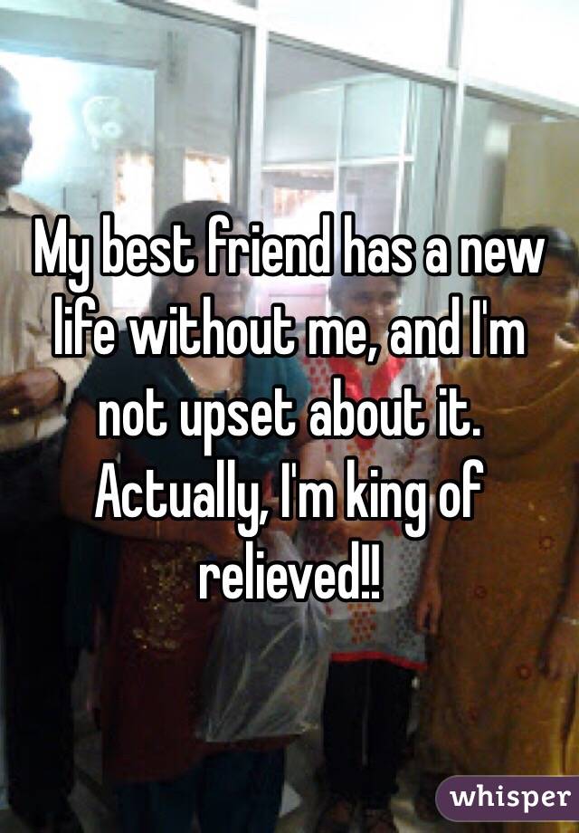 My best friend has a new life without me, and I'm not upset about it.  Actually, I'm king of relieved!!  