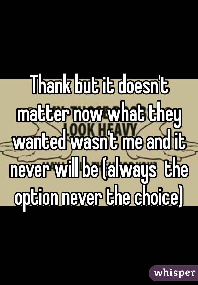 Thank but it doesn't matter now what they wanted wasn't me and it never will be (always  the option never the choice) 