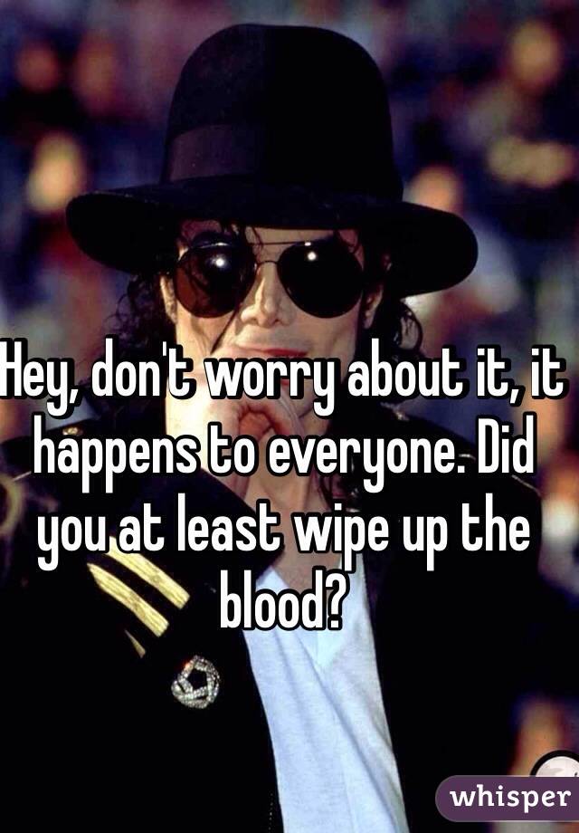 Hey, don't worry about it, it happens to everyone. Did you at least wipe up the blood? 