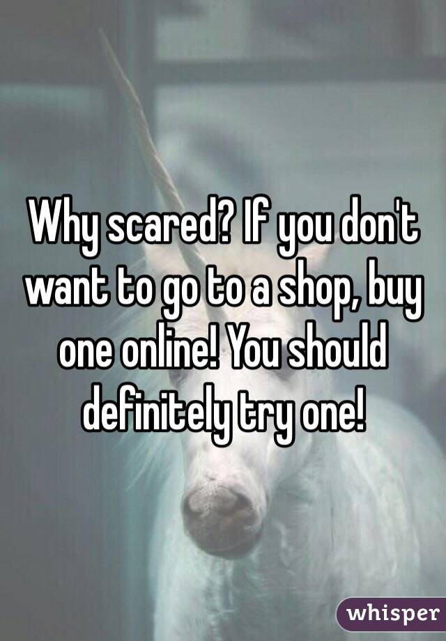 Why scared? If you don't want to go to a shop, buy one online! You should definitely try one!