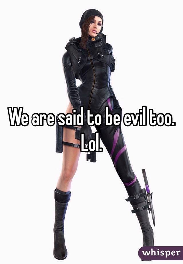 We are said to be evil too. Lol. 
