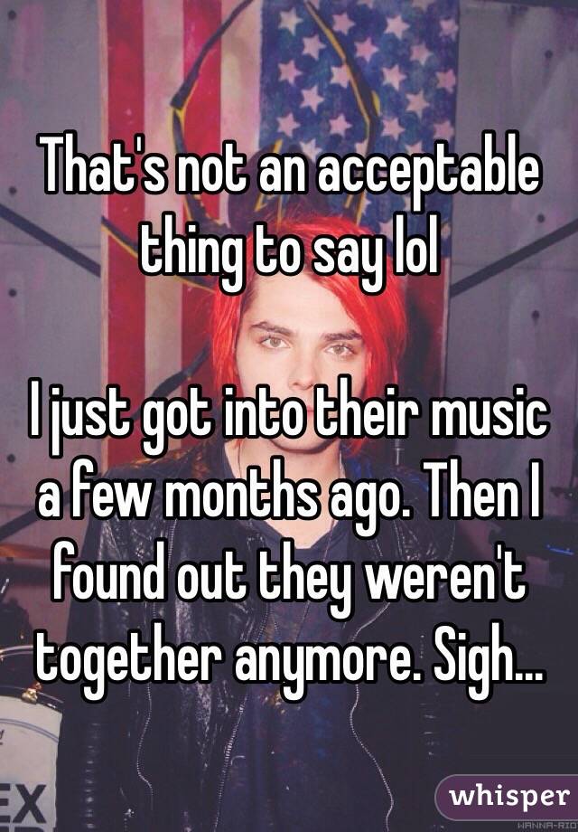 That's not an acceptable thing to say lol

I just got into their music a few months ago. Then I found out they weren't together anymore. Sigh...