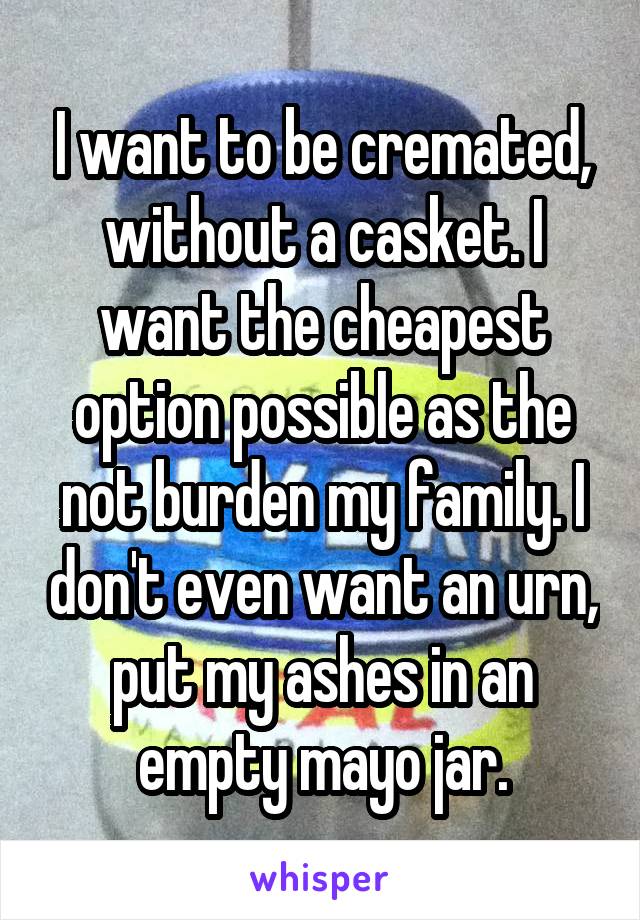 I want to be cremated, without a casket. I want the cheapest option possible as the not burden my family. I don't even want an urn, put my ashes in an empty mayo jar.