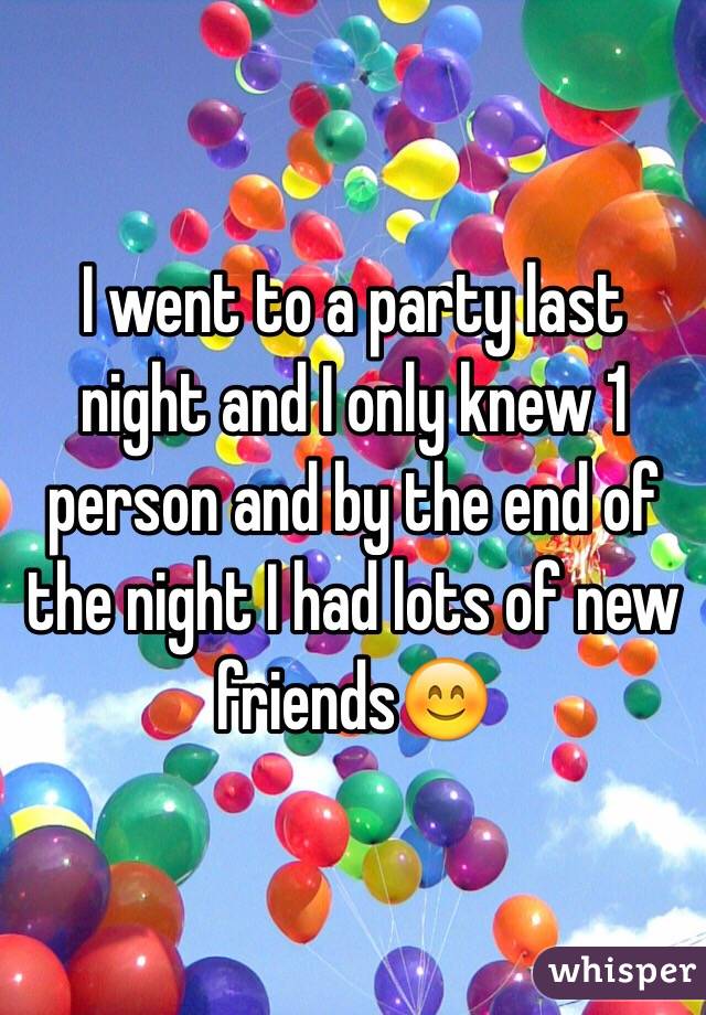 I went to a party last night and I only knew 1 person and by the end of the night I had lots of new friends😊