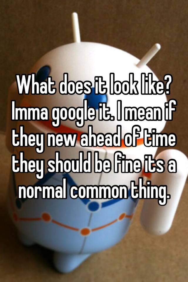 what-does-it-look-like-imma-google-it-i-mean-if-they-new-ahead-of