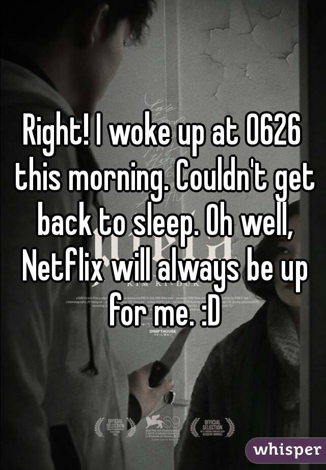 Right! I woke up at 0626 this morning. Couldn't get back to sleep. Oh well, Netflix will always be up for me. :D