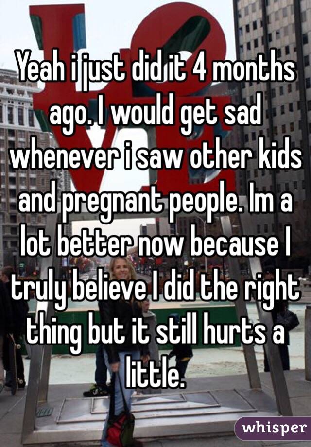 Yeah i just did it 4 months ago. I would get sad whenever i saw other kids and pregnant people. Im a lot better now because I truly believe I did the right thing but it still hurts a little. 