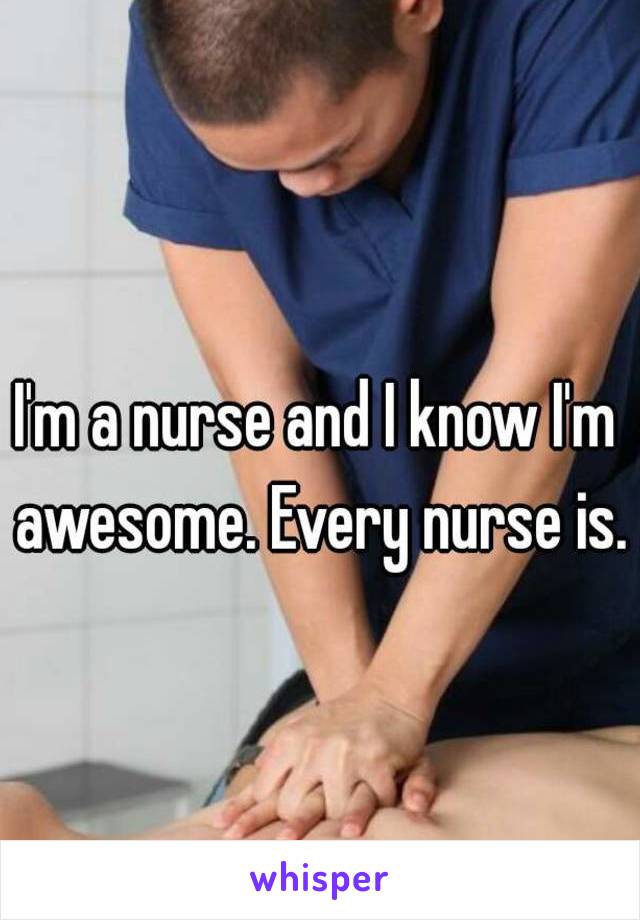 I'm a nurse and I know I'm awesome. Every nurse is.