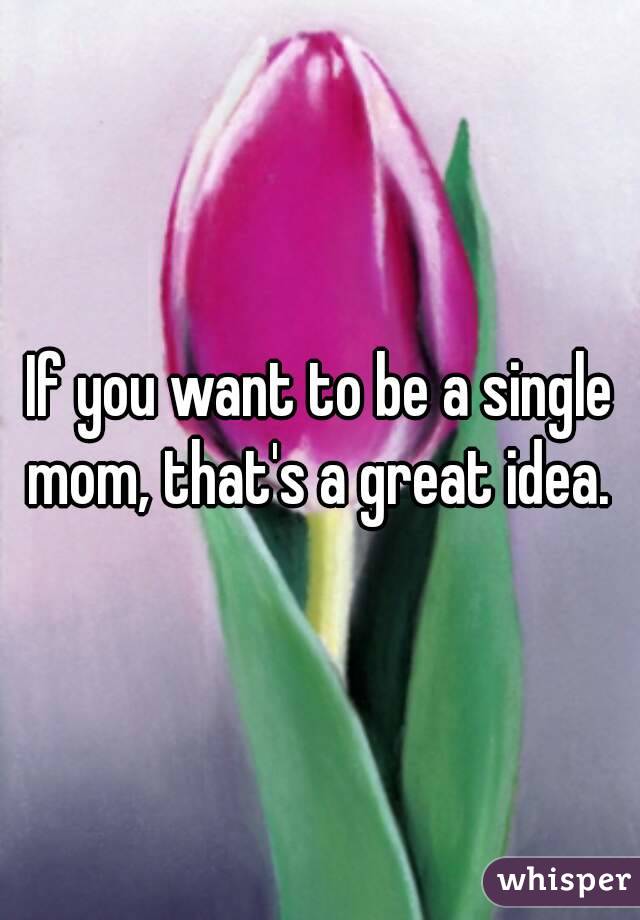 If you want to be a single mom, that's a great idea. 