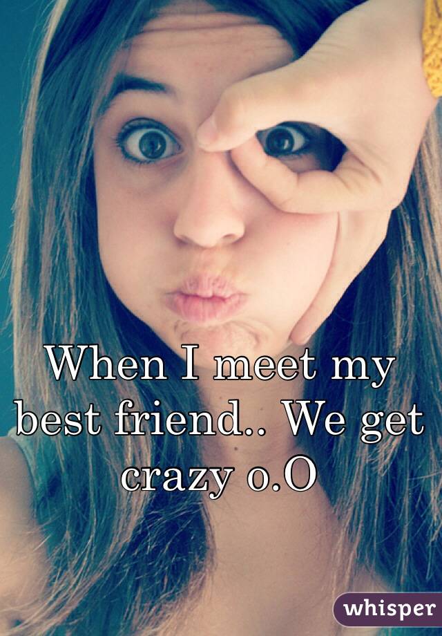 When I meet my best friend.. We get crazy o.O