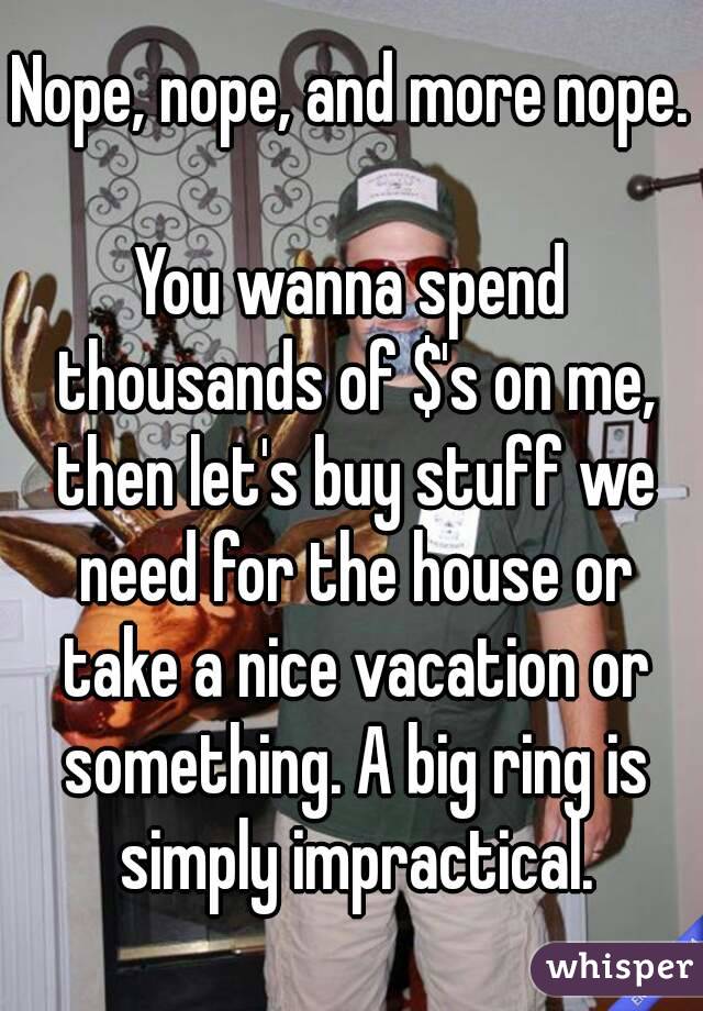Nope, nope, and more nope.

You wanna spend thousands of $'s on me, then let's buy stuff we need for the house or take a nice vacation or something. A big ring is simply impractical.
