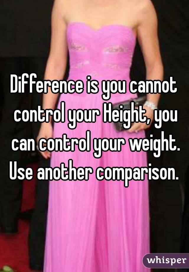 Difference is you cannot control your Height, you can control your weight. Use another comparison. 