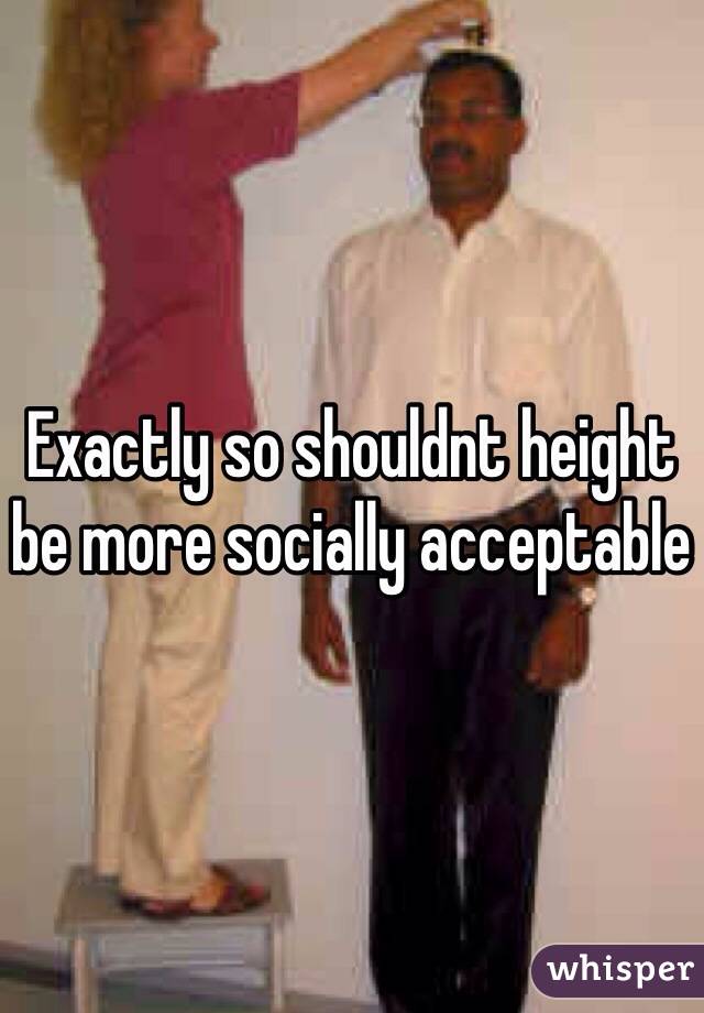 Exactly so shouldnt height be more socially acceptable