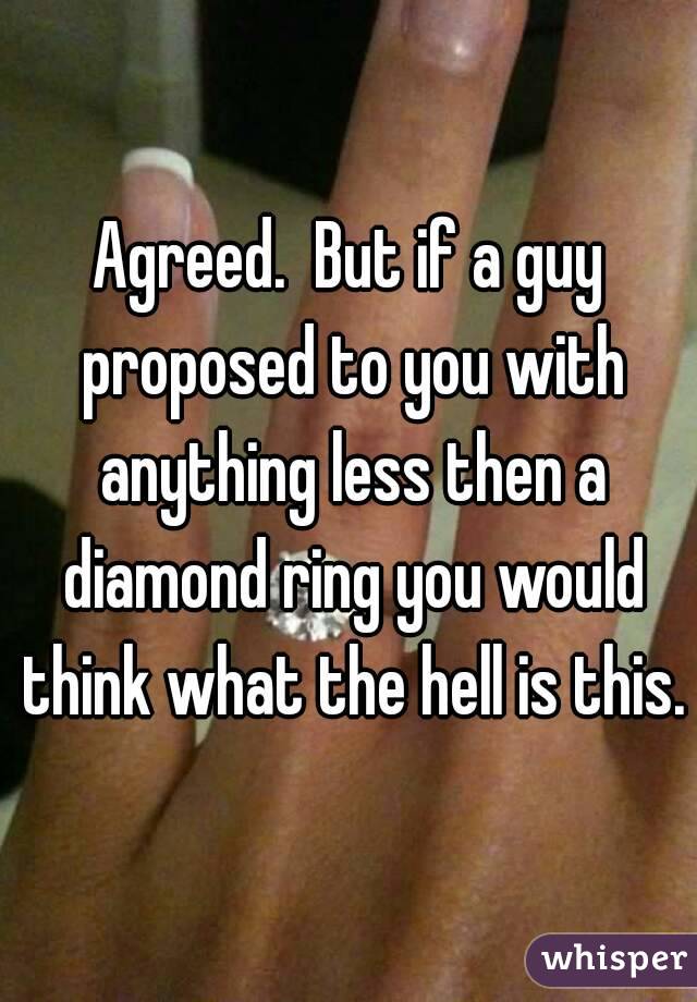 Agreed.  But if a guy proposed to you with anything less then a diamond ring you would think what the hell is this.