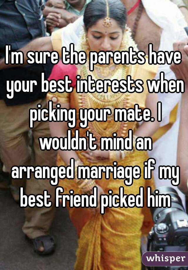 I'm sure the parents have your best interests when picking your mate. I wouldn't mind an arranged marriage if my best friend picked him