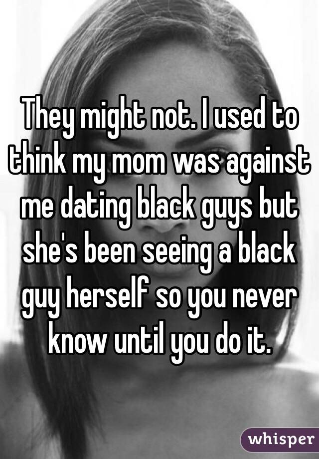 They might not. I used to think my mom was against me dating black guys but she's been seeing a black guy herself so you never know until you do it.