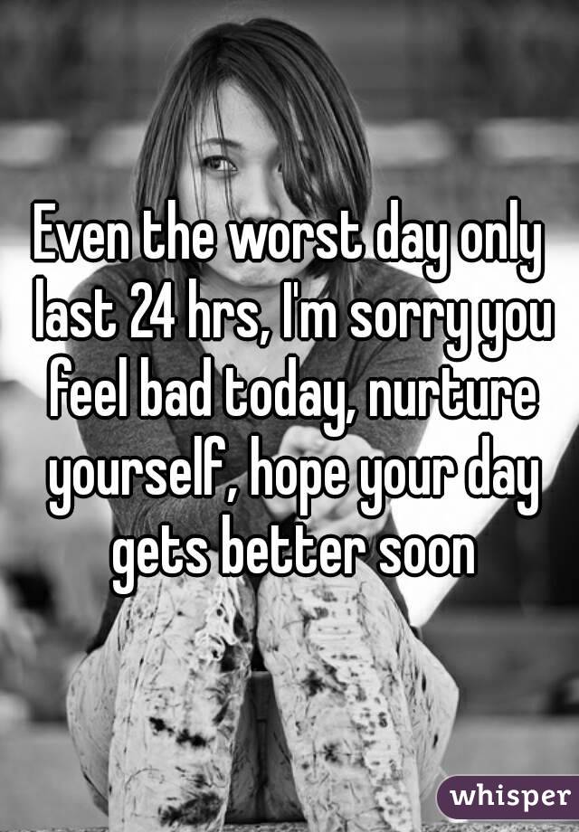 Even the worst day only last 24 hrs, I'm sorry you feel bad today, nurture yourself, hope your day gets better soon
