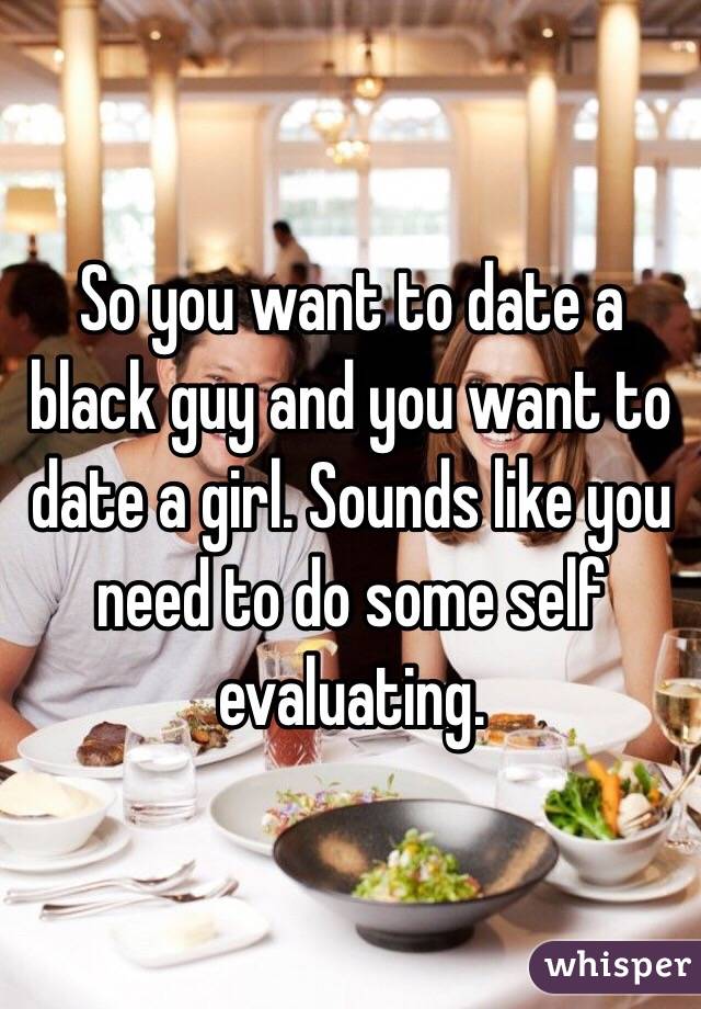 So you want to date a black guy and you want to date a girl. Sounds like you need to do some self evaluating.