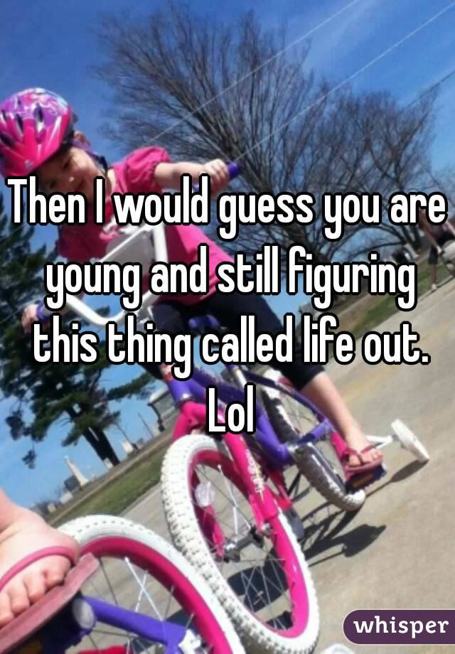 Then I would guess you are young and still figuring this thing called life out. Lol