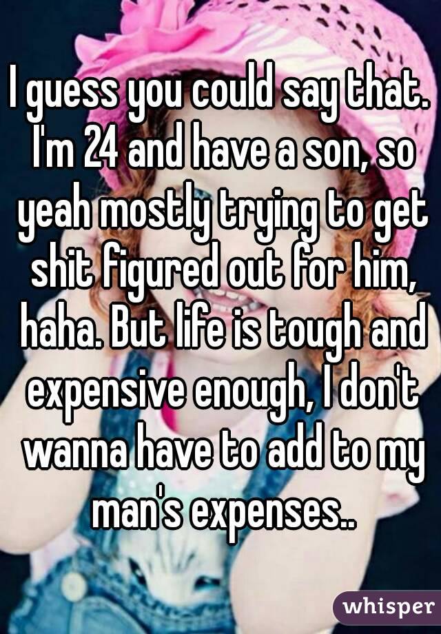 I guess you could say that. I'm 24 and have a son, so yeah mostly trying to get shit figured out for him, haha. But life is tough and expensive enough, I don't wanna have to add to my man's expenses..