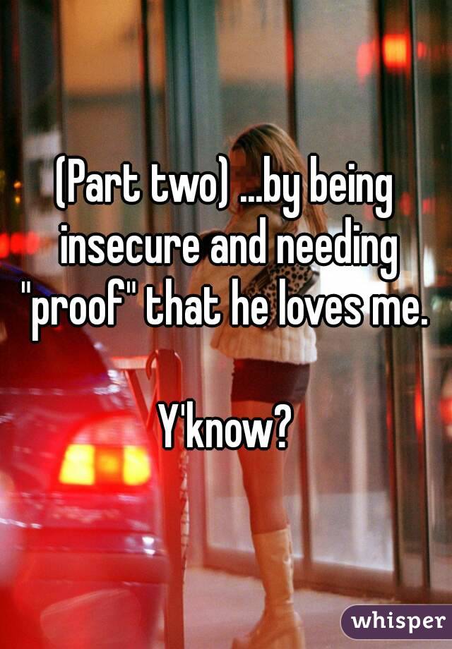 (Part two) ...by being insecure and needing "proof" that he loves me. 

Y'know?