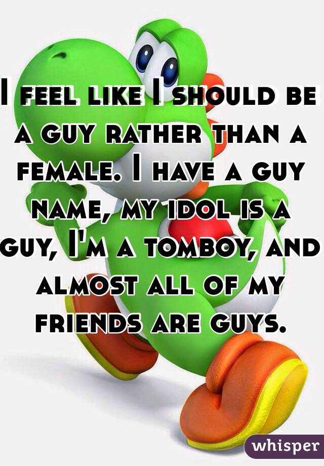 I feel like I should be a guy rather than a female. I have a guy name, my idol is a guy, I'm a tomboy, and almost all of my friends are guys.