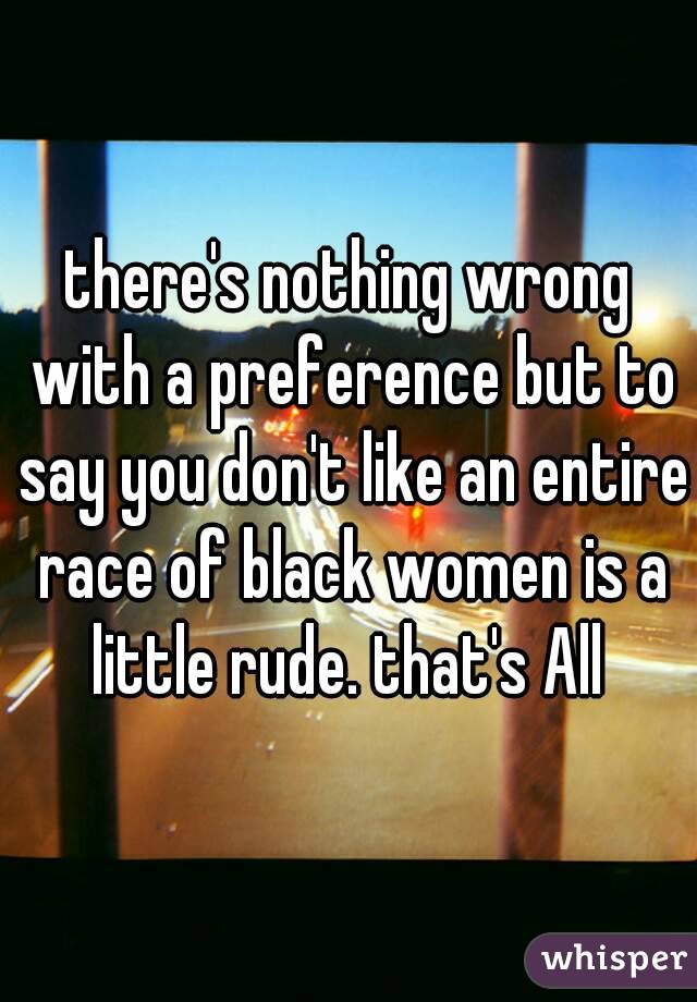 there's nothing wrong with a preference but to say you don't like an entire race of black women is a little rude. that's All 
