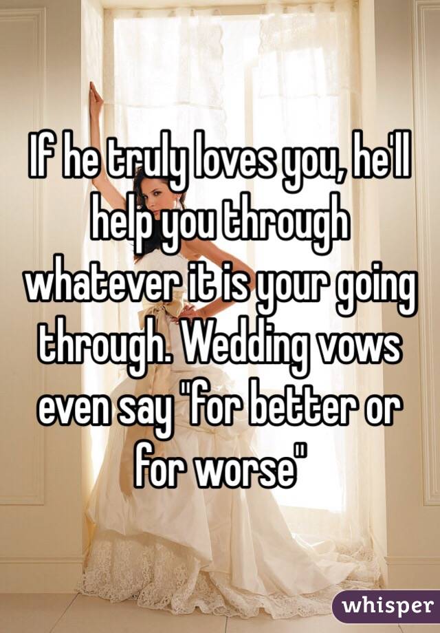 If he truly loves you, he'll help you through whatever it is your going through. Wedding vows even say "for better or for worse" 