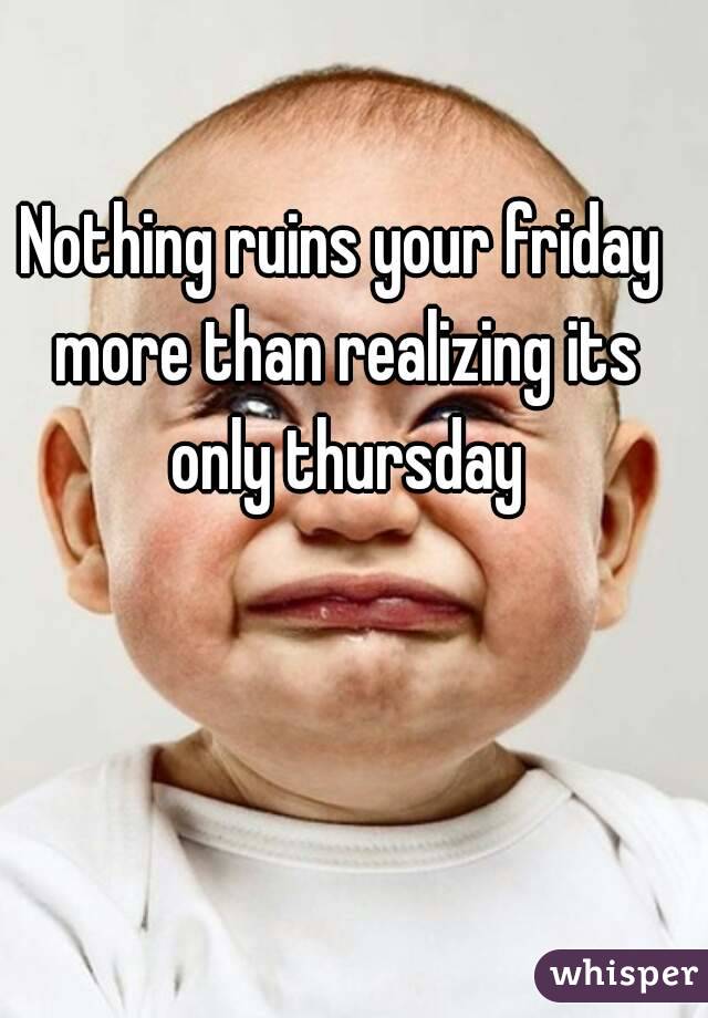Nothing ruins your friday more than realizing its only thursday