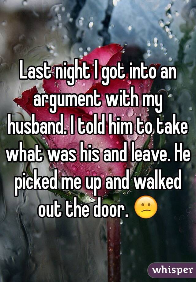 Last night I got into an argument with my husband. I told him to take what was his and leave. He picked me up and walked out the door. 