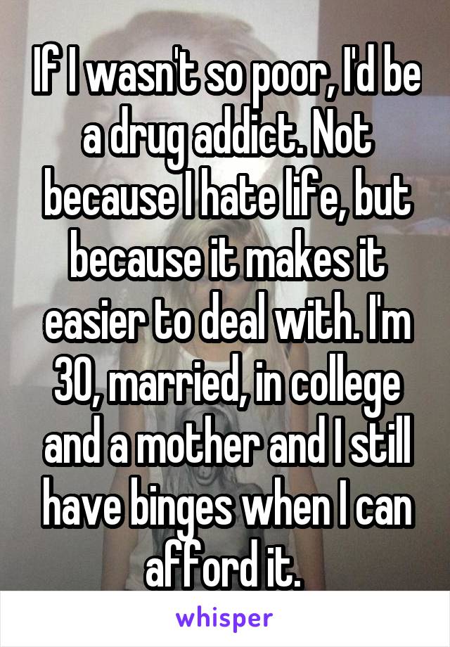 If I wasn't so poor, I'd be a drug addict. Not because I hate life, but because it makes it easier to deal with. I'm 30, married, in college and a mother and I still have binges when I can afford it. 