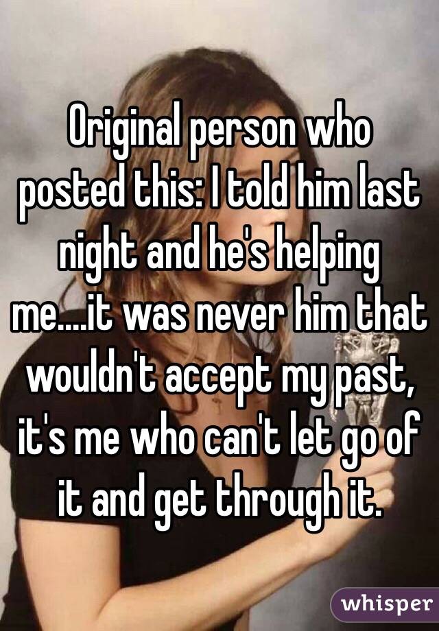 Original person who posted this: I told him last night and he's helping me....it was never him that wouldn't accept my past, it's me who can't let go of it and get through it. 