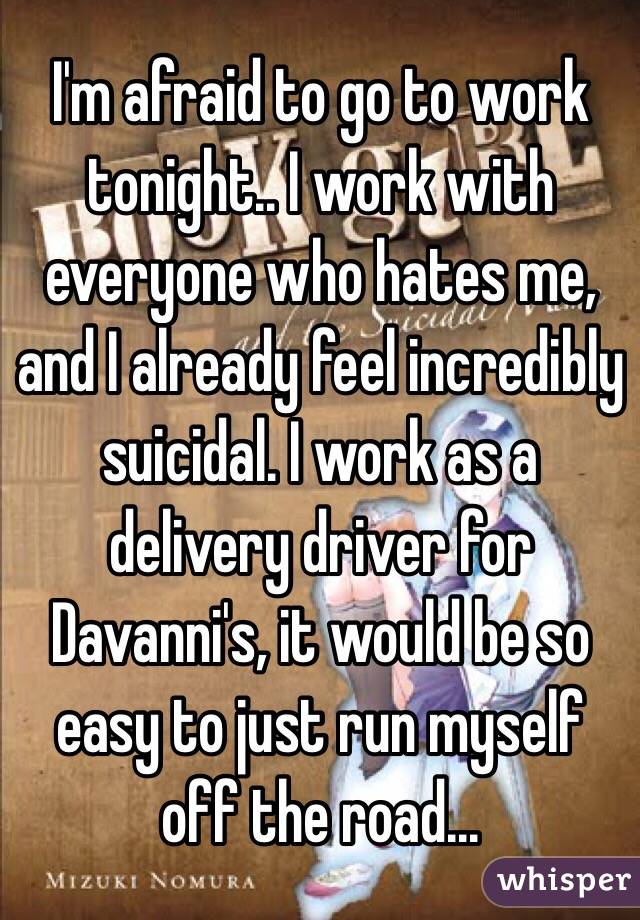 I'm afraid to go to work tonight.. I work with everyone who hates me, and I already feel incredibly suicidal. I work as a delivery driver for Davanni's, it would be so easy to just run myself off the road...