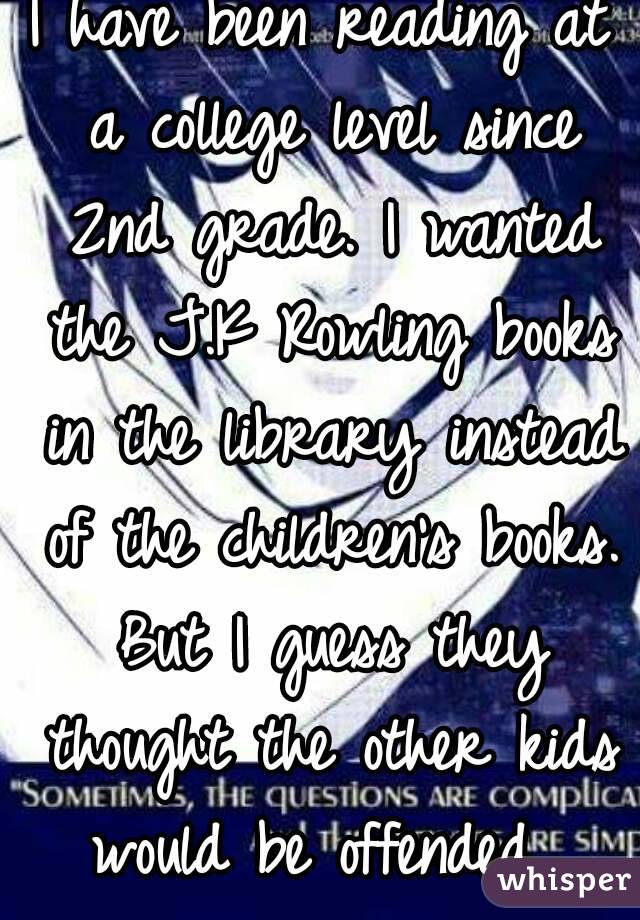 I have been reading at a college level since 2nd grade. I wanted the J.K Rowling books in the library instead of the children's books. But I guess they thought the other kids would be offended. 