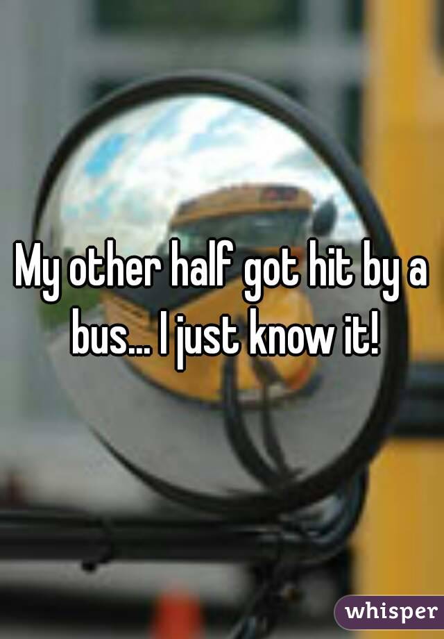 My other half got hit by a bus... I just know it!