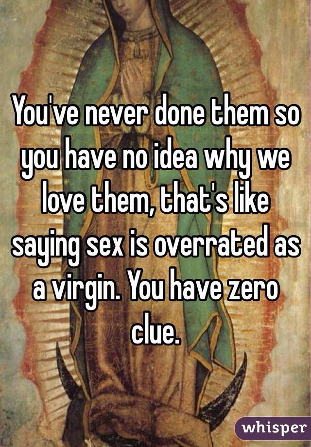 You've never done them so you have no idea why we love them, that's like saying sex is overrated as a virgin. You have zero clue. 