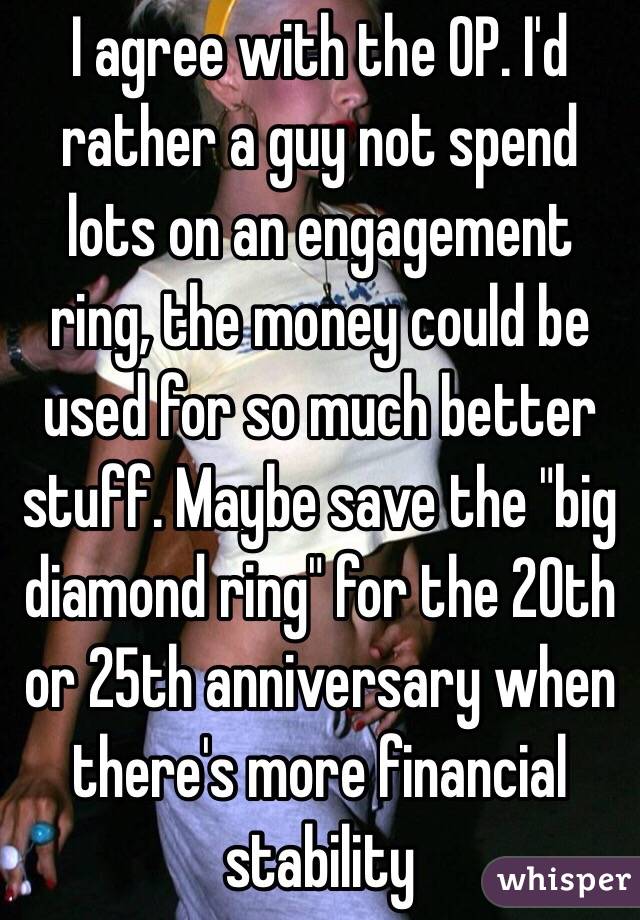 I agree with the OP. I'd rather a guy not spend lots on an engagement ring, the money could be used for so much better stuff. Maybe save the "big diamond ring" for the 20th or 25th anniversary when there's more financial stability 