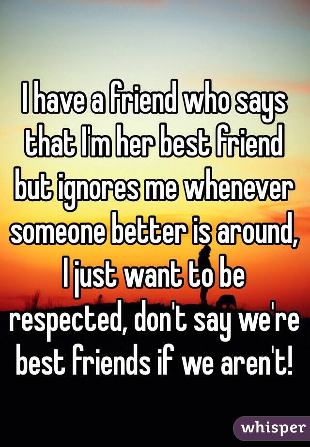 I have a friend who says that I'm her best friend but ignores me whenever someone better is around, I just want to be respected, don't say we're best friends if we aren't! 
