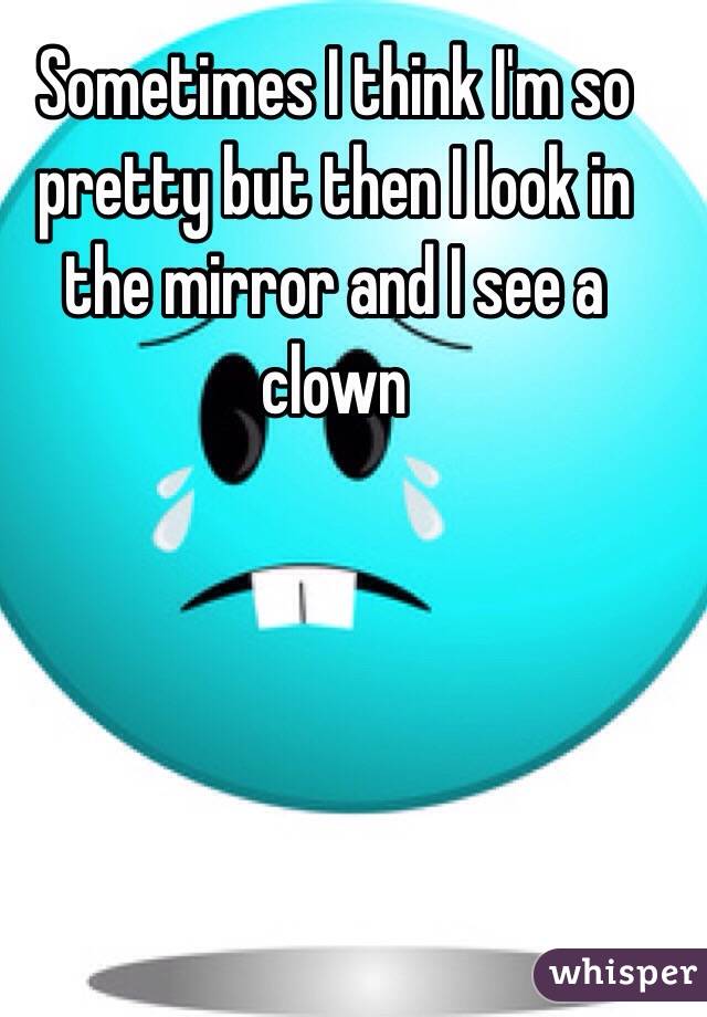 Sometimes I think I'm so pretty but then I look in the mirror and I see a clown