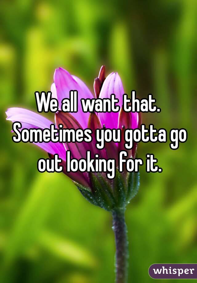 We all want that. Sometimes you gotta go out looking for it.